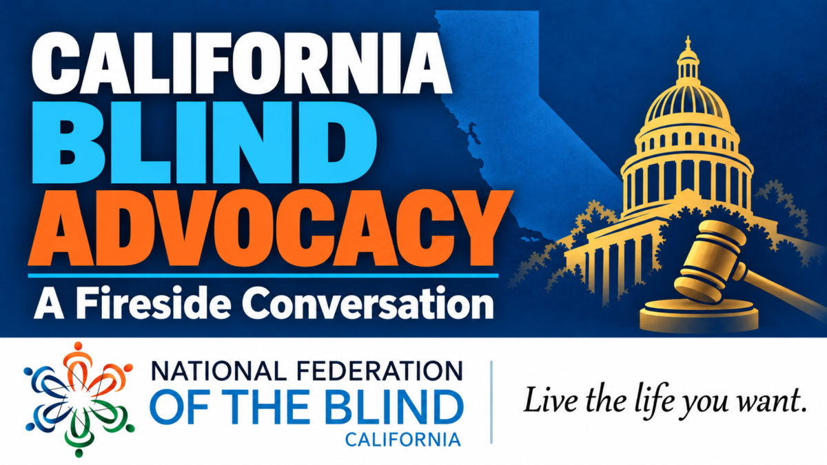 California Blind Advocacy: A Fireside Conversation. California’s outline, a gold capitol dome and gavel, and the National Federation of the Blind of California logo. Tagline: Live the life you want.